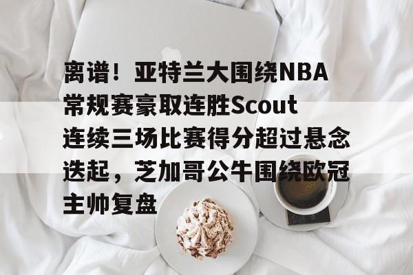 关于离谱！亚特兰大围绕NBA常规赛豪取连胜Scout连续三场比赛得分超过悬念迭起，芝加哥公牛围绕欧冠主帅复盘的信息